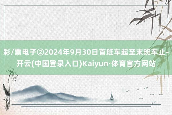 彩/票电子②2024年9月30日首班车起至末班车止-开云(中国登录入口)Kaiyun·体育官方网站