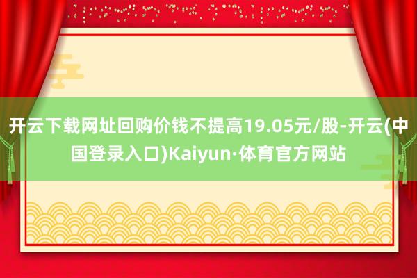 开云下载网址回购价钱不提高19.05元/股-开云(中国登录入口)Kaiyun·体育官方网站