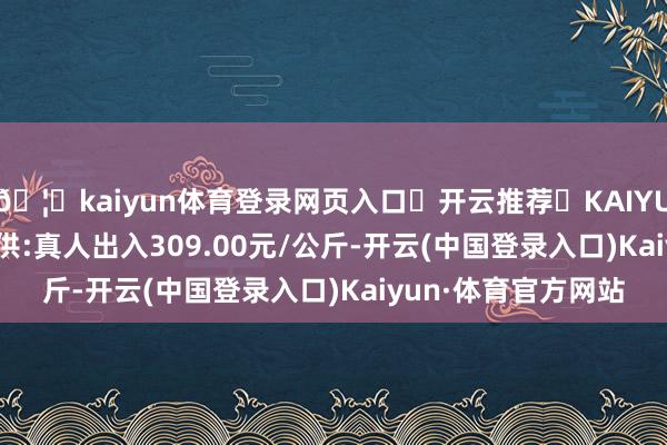 🦄kaiyun体育登录网页入口✅开云推荐✅KAIYUN SPORTS为您提供:真人出入309.00元/公斤-开云(中国登录入口)Kaiyun·体育官方网站