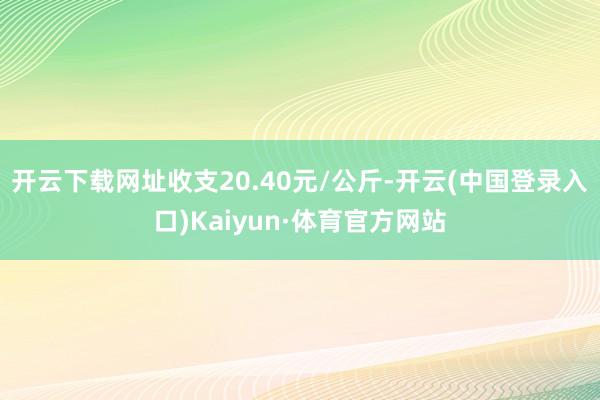 开云下载网址收支20.40元/公斤-开云(中国登录入口)Kaiyun·体育官方网站