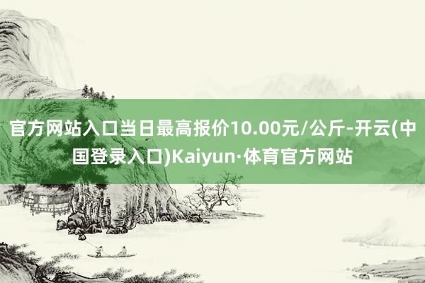 官方网站入口当日最高报价10.00元/公斤-开云(中国登录入口)Kaiyun·体育官方网站