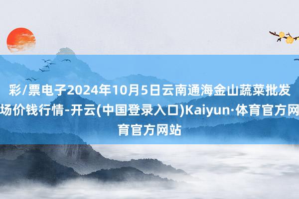 彩/票电子2024年10月5日云南通海金山蔬菜批发商场价钱行情-开云(中国登录入口)Kaiyun·体育官方网站