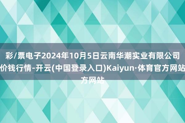 彩/票电子2024年10月5日云南华潮实业有限公司价钱行情-开云(中国登录入口)Kaiyun·体育官方网站