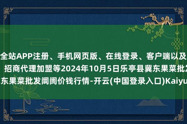 全站APP注册、手机网页版、在线登录、客户端以及发布平台优惠活动信息、招商代理加盟等2024年10月5日乐亭县冀东果菜批发阛阓价钱行情-开云(中国登录入口)Kaiyun·体育官方网站