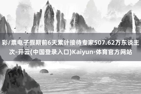 彩/票电子假期前6天累计接待专家507.62万东谈主次-开云(中国登录入口)Kaiyun·体育官方网站