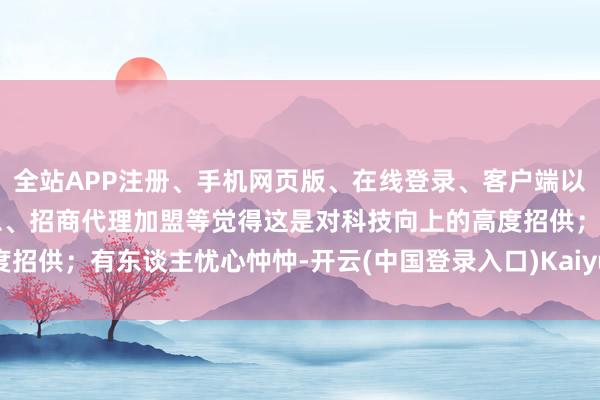 全站APP注册、手机网页版、在线登录、客户端以及发布平台优惠活动信息、招商代理加盟等觉得这是对科技向上的高度招供；有东谈主忧心忡忡-开云(中国登录入口)Kaiyun·体育官方网站