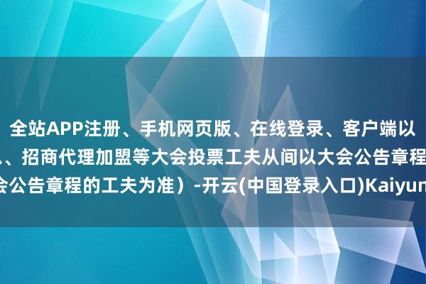 全站APP注册、手机网页版、在线登录、客户端以及发布平台优惠活动信息、招商代理加盟等大会投票工夫从间以大会公告章程的工夫为准）-开云(中国登录入口)Kaiyun·体育官方网站