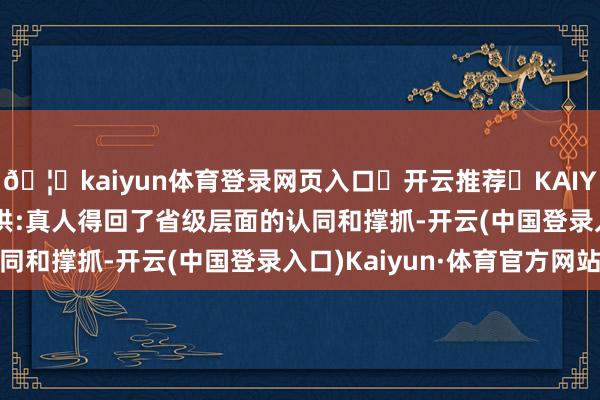 🦄kaiyun体育登录网页入口✅开云推荐✅KAIYUN SPORTS为您提供:真人得回了省级层面的认同和撑抓-开云(中国登录入口)Kaiyun·体育官方网站