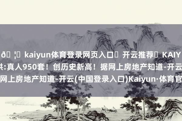 🦄kaiyun体育登录网页入口✅开云推荐✅KAIYUN SPORTS为您提供:真人950套！创历史新高！据网上房地产知道-开云(中国登录入口)Kaiyun·体育官方网站