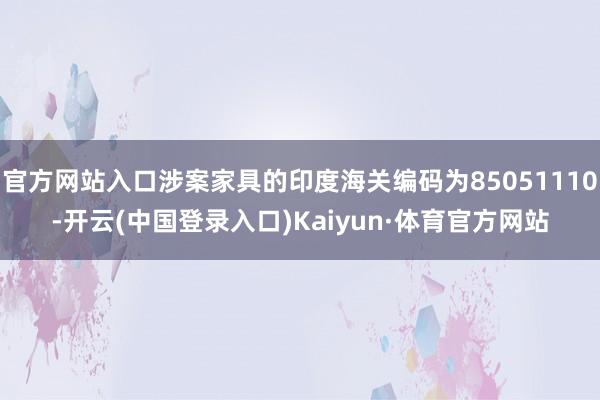 官方网站入口涉案家具的印度海关编码为85051110-开云(中国登录入口)Kaiyun·体育官方网站