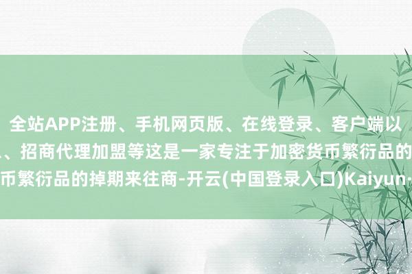 全站APP注册、手机网页版、在线登录、客户端以及发布平台优惠活动信息、招商代理加盟等这是一家专注于加密货币繁衍品的掉期来往商-开云(中国登录入口)Kaiyun·体育官方网站