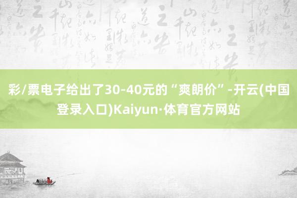 彩/票电子给出了30-40元的“爽朗价”-开云(中国登录入口)Kaiyun·体育官方网站