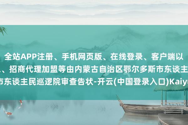 全站APP注册、手机网页版、在线登录、客户端以及发布平台优惠活动信息、招商代理加盟等由内蒙古自治区鄂尔多斯市东谈主民巡逻院审查告状-开云(中国登录入口)Kaiyun·体育官方网站