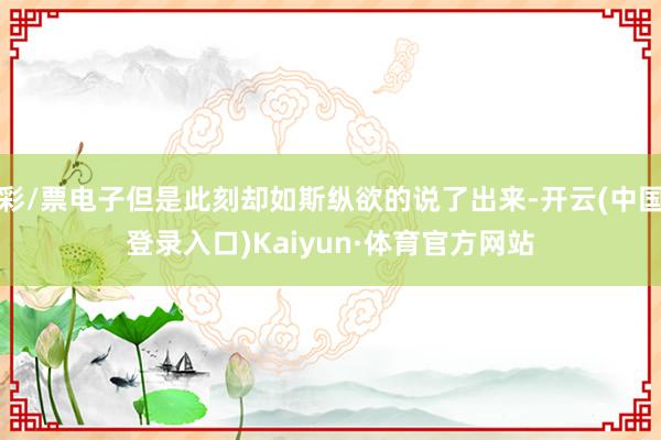 彩/票电子但是此刻却如斯纵欲的说了出来-开云(中国登录入口)Kaiyun·体育官方网站