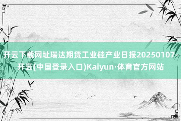 开云下载网址瑞达期货工业硅产业日报20250107-开云(中国登录入口)Kaiyun·体育官方网站