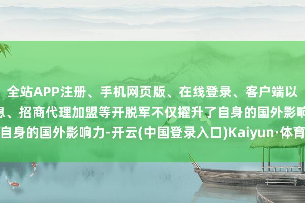 全站APP注册、手机网页版、在线登录、客户端以及发布平台优惠活动信息、招商代理加盟等开脱军不仅擢升了自身的国外影响力-开云(中国登录入口)Kaiyun·体育官方网站