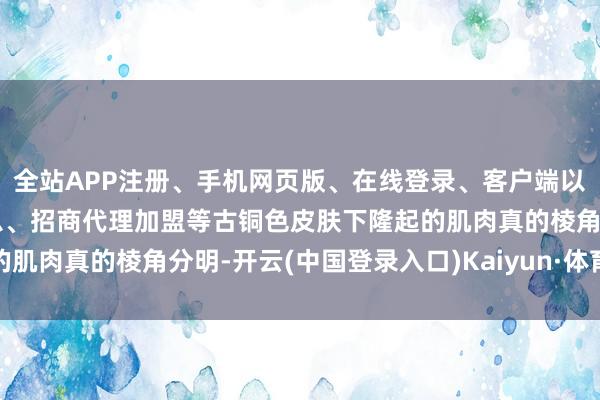 全站APP注册、手机网页版、在线登录、客户端以及发布平台优惠活动信息、招商代理加盟等古铜色皮肤下隆起的肌肉真的棱角分明-开云(中国登录入口)Kaiyun·体育官方网站