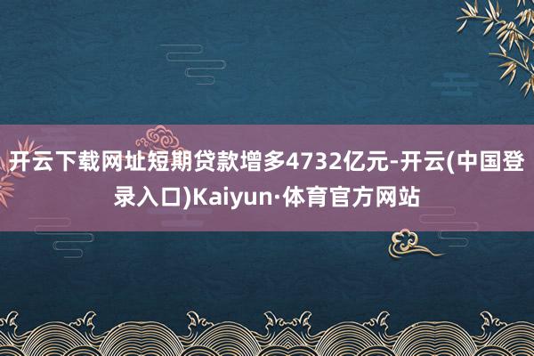 开云下载网址短期贷款增多4732亿元-开云(中国登录入口)Kaiyun·体育官方网站