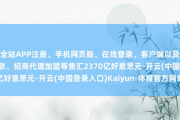 全站APP注册、手机网页版、在线登录、客户端以及发布平台优惠活动信息、招商代理加盟等售汇2370亿好意思元-开云(中国登录入口)Kaiyun·体育官方网站