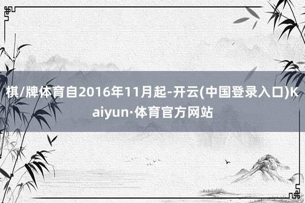 棋/牌体育自2016年11月起-开云(中国登录入口)Kaiyun·体育官方网站