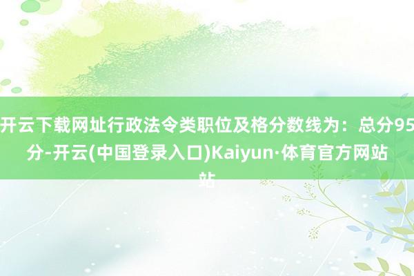 开云下载网址行政法令类职位及格分数线为：总分95分-开云(中国登录入口)Kaiyun·体育官方网站