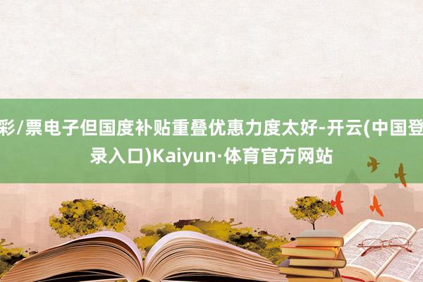 彩/票电子但国度补贴重叠优惠力度太好-开云(中国登录入口)Kaiyun·体育官方网站