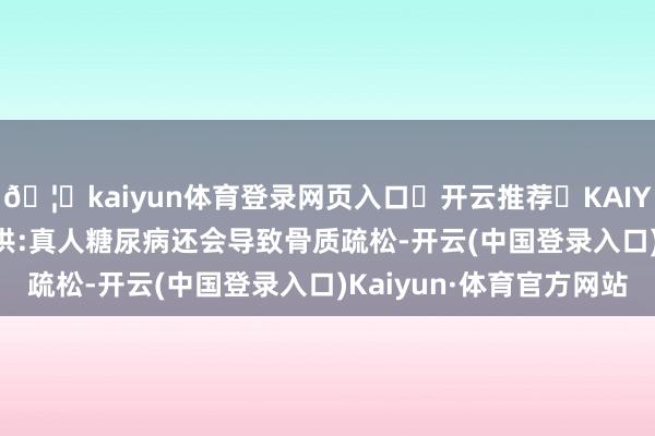 🦄kaiyun体育登录网页入口✅开云推荐✅KAIYUN SPORTS为您提供:真人糖尿病还会导致骨质疏松-开云(中国登录入口)Kaiyun·体育官方网站