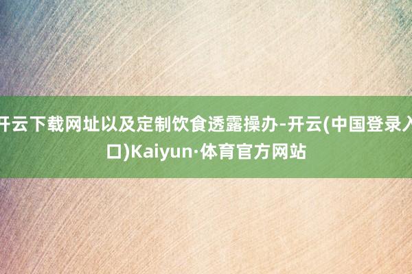 开云下载网址以及定制饮食透露操办-开云(中国登录入口)Kaiyun·体育官方网站