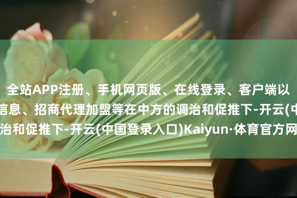 全站APP注册、手机网页版、在线登录、客户端以及发布平台优惠活动信息、招商代理加盟等在中方的调治和促推下-开云(中国登录入口)Kaiyun·体育官方网站