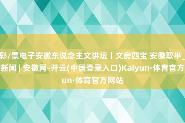 彩/票电子安徽东说念主文讲坛丨文房四宝 安徽取半_大皖新闻 | 安徽网-开云(中国登录入口)Kaiyun·体育官方网站