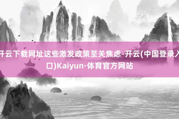 开云下载网址这些激发政策至关焦虑-开云(中国登录入口)Kaiyun·体育官方网站