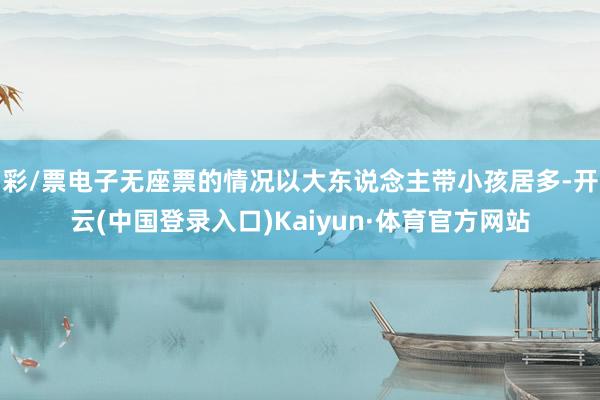 彩/票电子无座票的情况以大东说念主带小孩居多-开云(中国登录入口)Kaiyun·体育官方网站