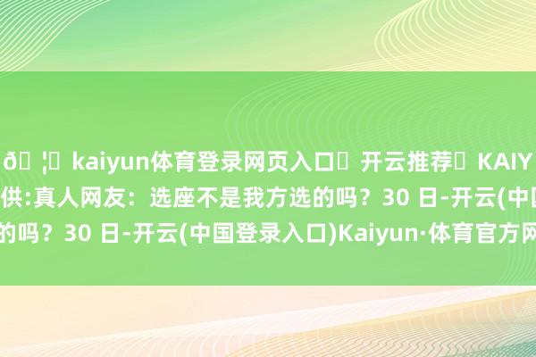 🦄kaiyun体育登录网页入口✅开云推荐✅KAIYUN SPORTS为您提供:真人网友：选座不是我方选的吗？30 日-开云(中国登录入口)Kaiyun·体育官方网站