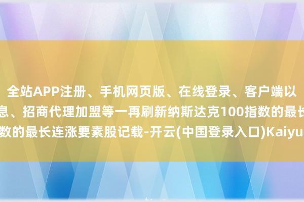 全站APP注册、手机网页版、在线登录、客户端以及发布平台优惠活动信息、招商代理加盟等一再刷新纳斯达克100指数的最长连涨要素股记载-开云(中国登录入口)Kaiyun·体育官方网站