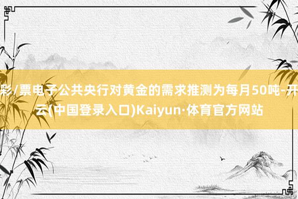 彩/票电子公共央行对黄金的需求推测为每月50吨-开云(中国登录入口)Kaiyun·体育官方网站