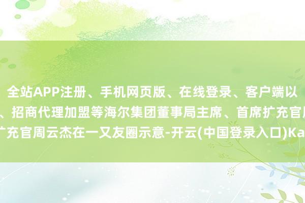 全站APP注册、手机网页版、在线登录、客户端以及发布平台优惠活动信息、招商代理加盟等海尔集团董事局主席、首席扩充官周云杰在一又友圈示意-开云(中国登录入口)Kaiyun·体育官方网站