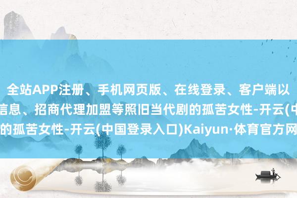 全站APP注册、手机网页版、在线登录、客户端以及发布平台优惠活动信息、招商代理加盟等照旧当代剧的孤苦女性-开云(中国登录入口)Kaiyun·体育官方网站