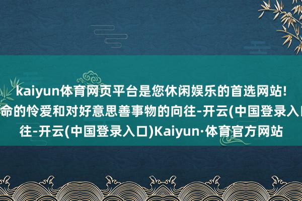 kaiyun体育网页平台是您休闲娱乐的首选网站!她的眼力中充满了对活命的怜爱和对好意思善事物的向往-开云(中国登录入口)Kaiyun·体育官方网站