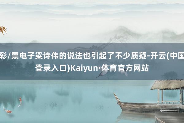 彩/票电子梁诗伟的说法也引起了不少质疑-开云(中国登录入口)Kaiyun·体育官方网站