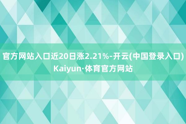 官方网站入口近20日涨2.21%-开云(中国登录入口)Kaiyun·体育官方网站