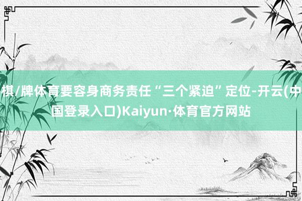 棋/牌体育要容身商务责任“三个紧迫”定位-开云(中国登录入口)Kaiyun·体育官方网站
