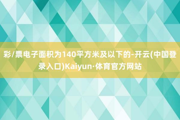 彩/票电子面积为140平方米及以下的-开云(中国登录入口)Kaiyun·体育官方网站