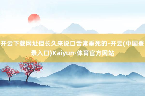 开云下载网址但长久来说口舌常垂死的-开云(中国登录入口)Kaiyun·体育官方网站