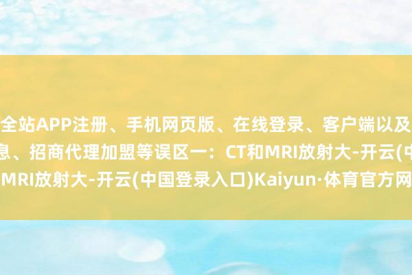全站APP注册、手机网页版、在线登录、客户端以及发布平台优惠活动信息、招商代理加盟等误区一：CT和MRI放射大-开云(中国登录入口)Kaiyun·体育官方网站