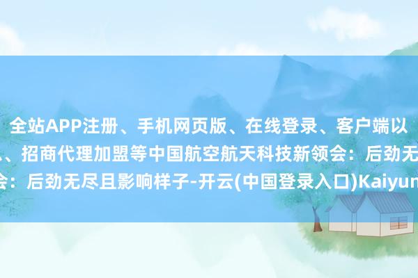 全站APP注册、手机网页版、在线登录、客户端以及发布平台优惠活动信息、招商代理加盟等中国航空航天科技新领会：后劲无尽且影响样子-开云(中国登录入口)Kaiyun·体育官方网站