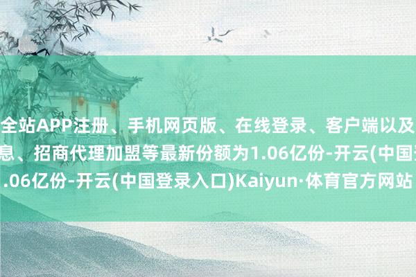 全站APP注册、手机网页版、在线登录、客户端以及发布平台优惠活动信息、招商代理加盟等最新份额为1.06亿份-开云(中国登录入口)Kaiyun·体育官方网站
